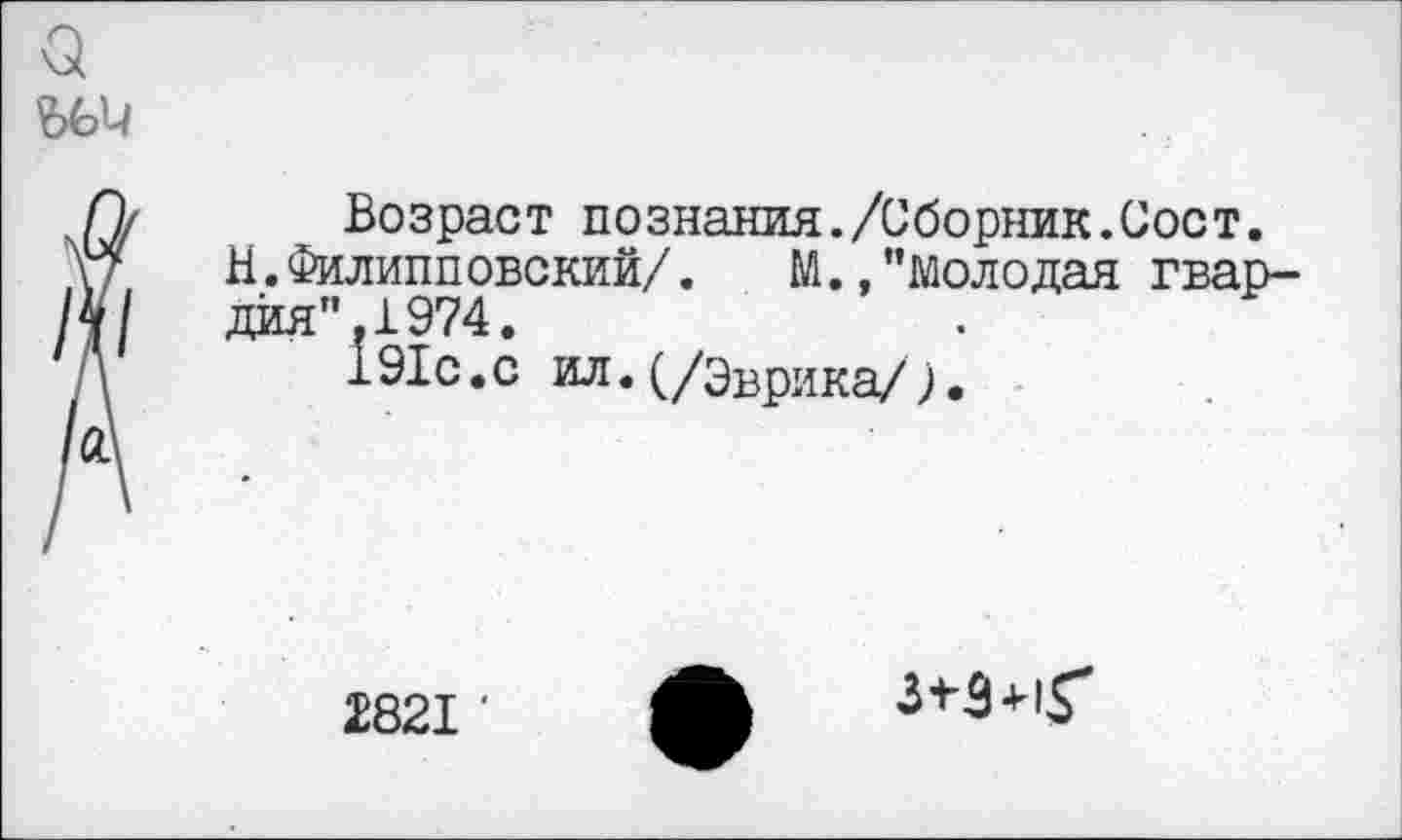 ﻿а
ЪЬИ
П/ Возраст познания./Сборник.Сост.
\7	Н. Филипповский/.	М./’молодая гвар-
/4/	дйя".1974.
Д	191с.с ил.(/Эврика/).
/ад
2821